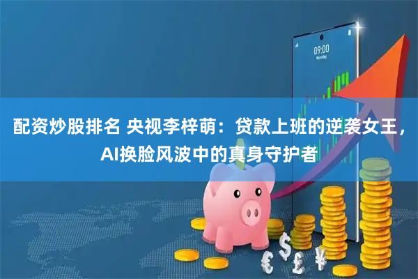 配资炒股排名 央视李梓萌：贷款上班的逆袭女王，AI换脸风波中的真身守护者