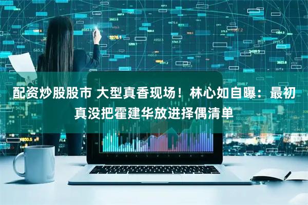 配资炒股股市 大型真香现场！林心如自曝：最初真没把霍建华放进择偶清单