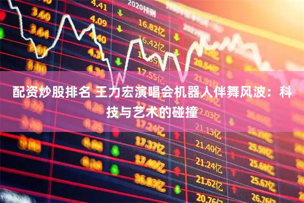 配资炒股排名 王力宏演唱会机器人伴舞风波：科技与艺术的碰撞