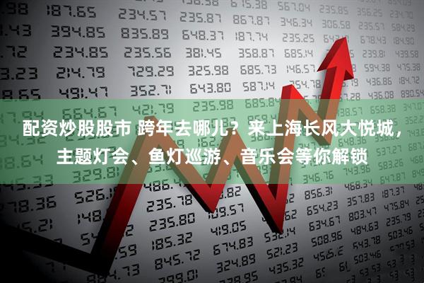 配资炒股股市 跨年去哪儿？来上海长风大悦城，主题灯会、鱼灯巡游、音乐会等你解锁