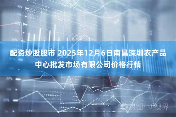 配资炒股股市 2025年12月6日南昌深圳农产品中心批发市场有限公司价格行情