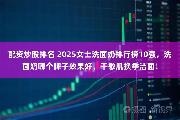 配资炒股排名 2025女士洗面奶排行榜10强，洗面奶哪个牌子效果好，干敏肌换季洁面！