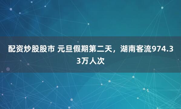 配资炒股股市 元旦假期第二天，湖南客流974.33万人次