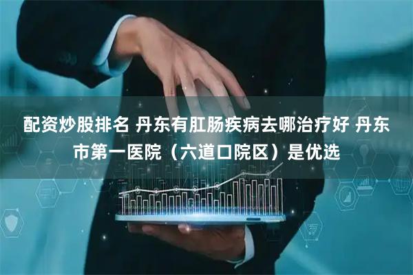 配资炒股排名 丹东有肛肠疾病去哪治疗好 丹东市第一医院（六道口院区）是优选
