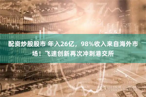 配资炒股股市 年入26亿，98%收入来自海外市场！飞速创新再次冲刺港交所