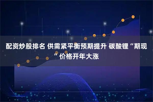 配资炒股排名 供需紧平衡预期提升 碳酸锂“期现”价格开年大涨