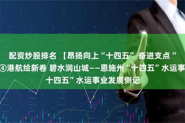 配资炒股排名 【昂扬向上“十四五” 奋进支点“十五五”】④港航绘新卷 碧水润山城——恩施州“十四五”水运事业发展侧记