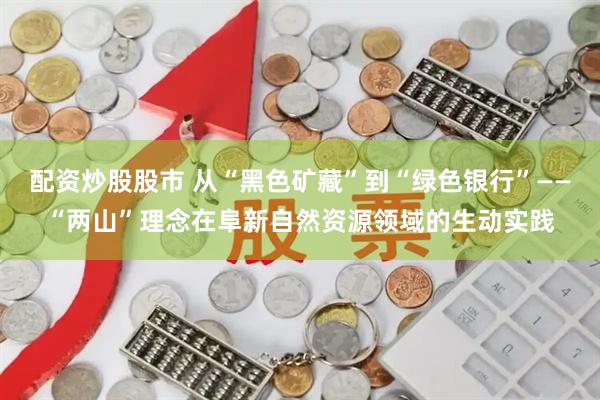 配资炒股股市 从“黑色矿藏”到“绿色银行”——“两山”理念在阜新自然资源领域的生动实践