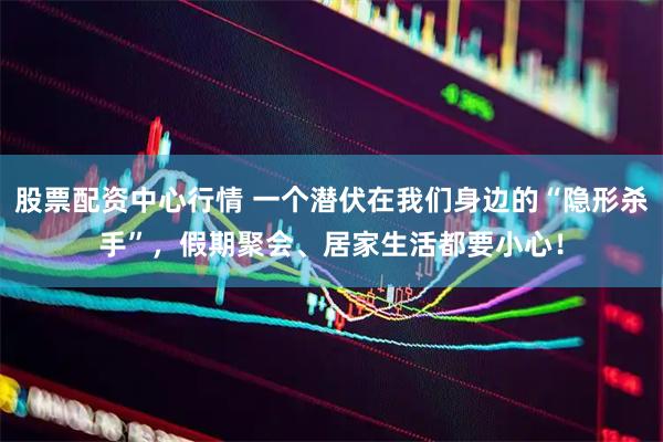 股票配资中心行情 一个潜伏在我们身边的“隐形杀手”，假期聚会、居家生活都要小心！