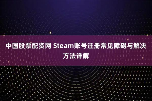 中国股票配资网 Steam账号注册常见障碍与解决方法详解