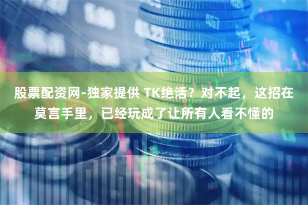 股票配资网-独家提供 TK绝活？对不起，这招在莫言手里，已经玩成了让所有人看不懂的