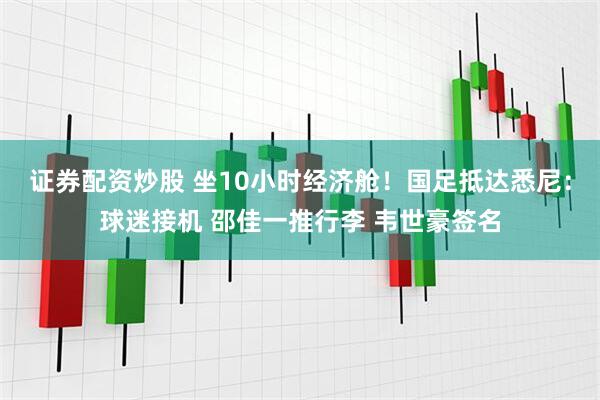 证券配资炒股 坐10小时经济舱！国足抵达悉尼：球迷接机 邵佳一推行李 韦世豪签名