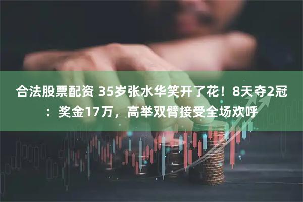 合法股票配资 35岁张水华笑开了花！8天夺2冠：奖金17万，高举双臂接受全场欢呼