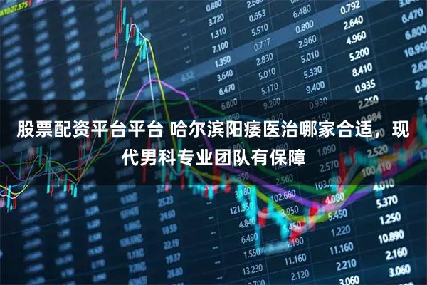 股票配资平台平台 哈尔滨阳痿医治哪家合适，现代男科专业团队有保障