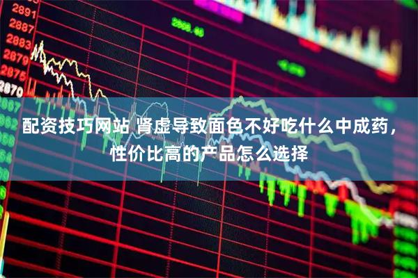 配资技巧网站 肾虚导致面色不好吃什么中成药，性价比高的产品怎么选择