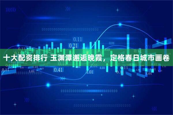 十大配资排行 玉渊潭邂逅晚霞，定格春日城市画卷