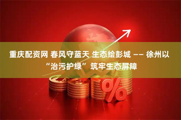 重庆配资网 春风守蓝天 生态绘彭城 —— 徐州以 “治污护绿” 筑牢生态屏障