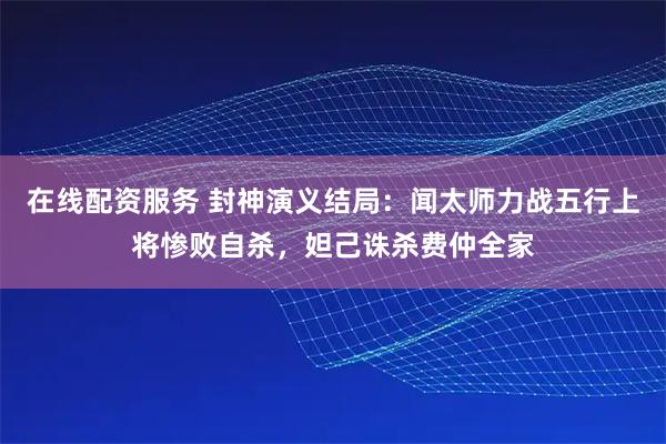 在线配资服务 封神演义结局：闻太师力战五行上将惨败自杀，妲己诛杀费仲全家