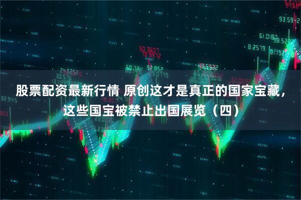 股票配资最新行情 原创这才是真正的国家宝藏，这些国宝被禁止出国展览（四）