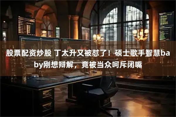 股票配资炒股 丁太升又被怼了!硕士歌手智慧baby刚想辩解,竟被当众呵斥闭嘴