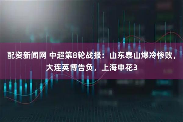 配资新闻网 中超第8轮战报：山东泰山爆冷惨败，大连英博告负，上海申花3