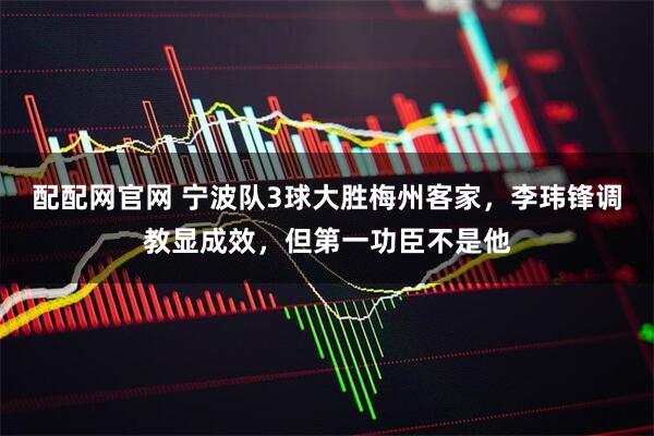 配配网官网 宁波队3球大胜梅州客家，李玮锋调教显成效，但第一功臣不是他