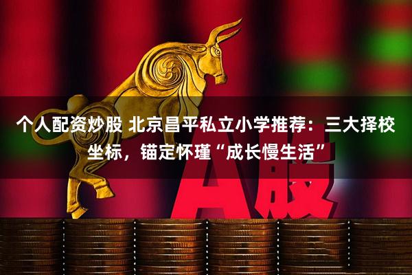 个人配资炒股 北京昌平私立小学推荐：三大择校坐标，锚定怀瑾“成长慢生活”