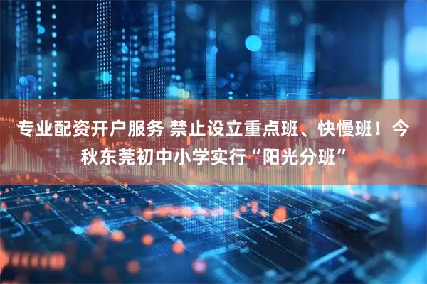 专业配资开户服务 禁止设立重点班、快慢班！今秋东莞初中小学实行“阳光分班”