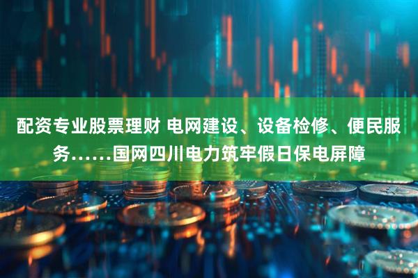 配资专业股票理财 电网建设、设备检修、便民服务……国网四川电力筑牢假日保电屏障