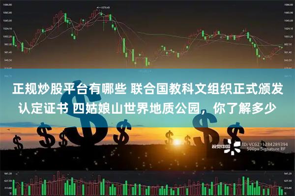 正规炒股平台有哪些 联合国教科文组织正式颁发认定证书 四姑娘山世界地质公园，你了解多少