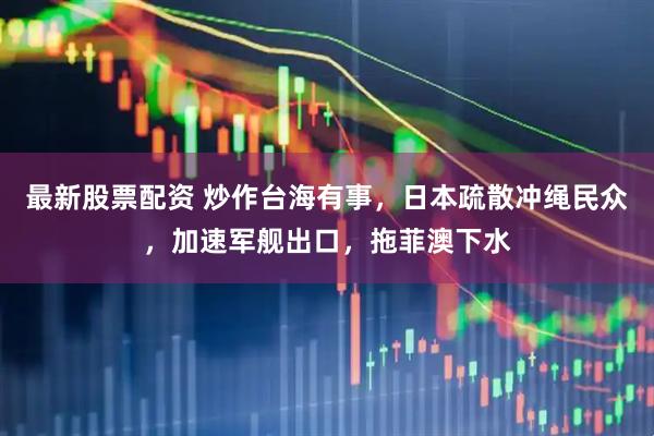 最新股票配资 炒作台海有事，日本疏散冲绳民众，加速军舰出口，拖菲澳下水