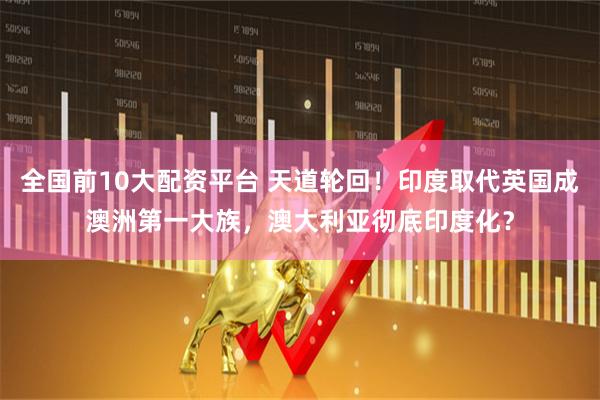全国前10大配资平台 天道轮回！印度取代英国成澳洲第一大族，澳大利亚彻底印度化？