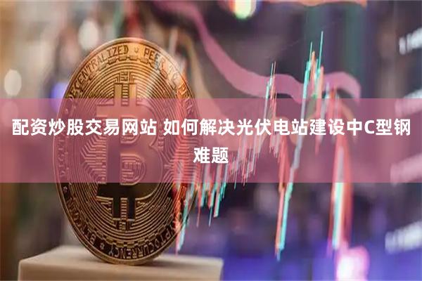配资炒股交易网站 如何解决光伏电站建设中C型钢难题