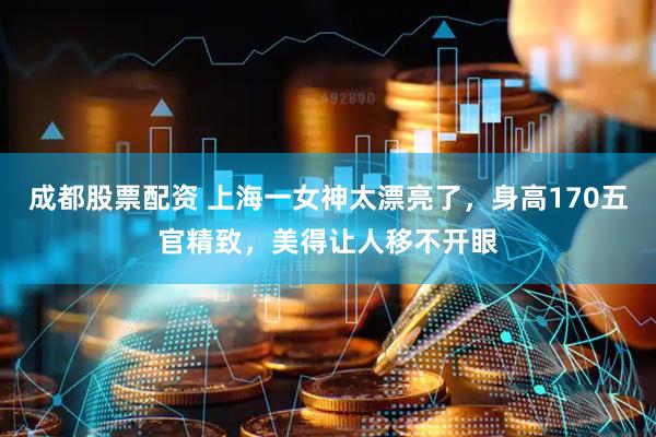 成都股票配资 上海一女神太漂亮了，身高170五官精致，美得让人移不开眼