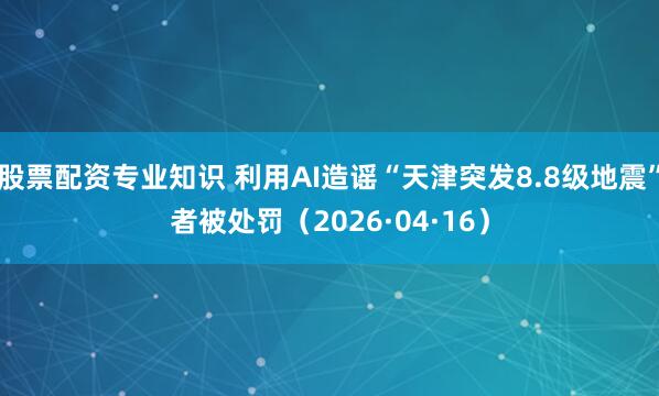 股票配资专业知识 利用AI造谣“天津突发8.8级地震”者被处罚（2026·04·16）