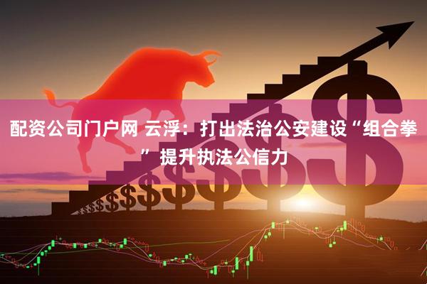 配资公司门户网 云浮：打出法治公安建设“组合拳” 提升执法公信力