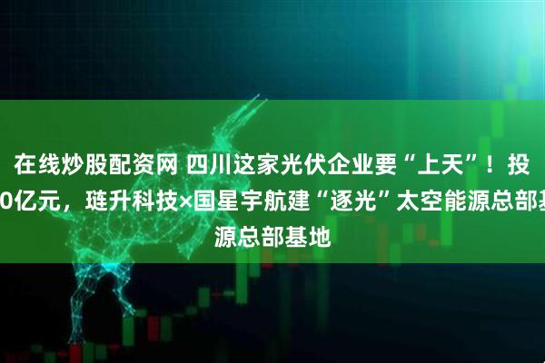 在线炒股配资网 四川这家光伏企业要“上天”！投资10亿元，琏升科技×国星宇航建“逐光”太空能源总部基地