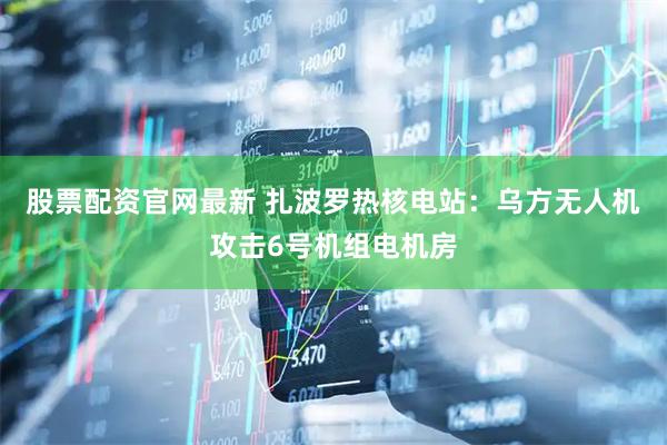 股票配资官网最新 扎波罗热核电站:乌方无人机攻击6号机组电机房