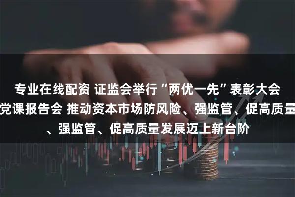 专业在线配资 证监会举行“两优一先”表彰大会暨学习教育专题党课报告会 推动资本市场防风险、强监管、促高质量发展迈上新台阶